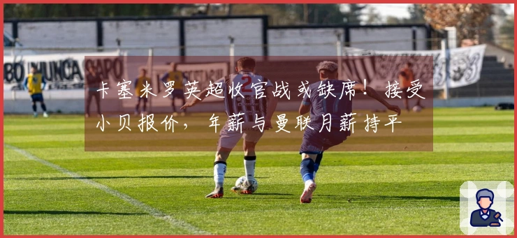 卡塞米罗英超收官战或缺席!接受小贝报价,年薪与曼联月薪持平