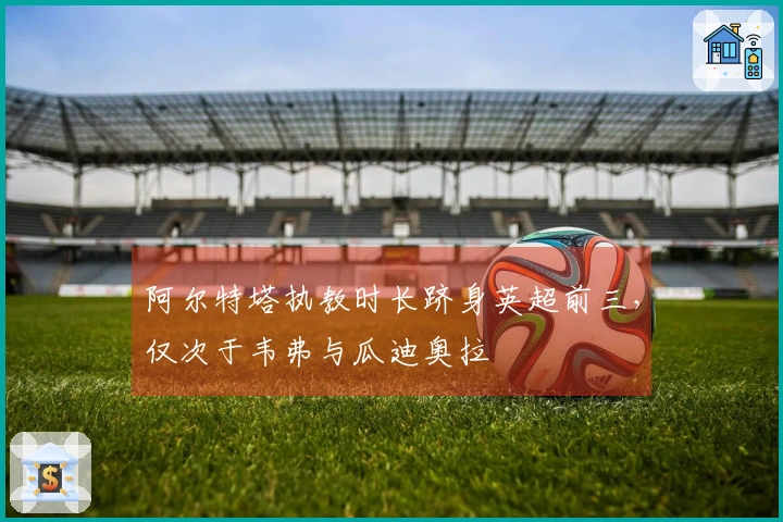 阿尔特塔执教时长跻身英超前三，仅次于韦弗与瓜迪奥拉