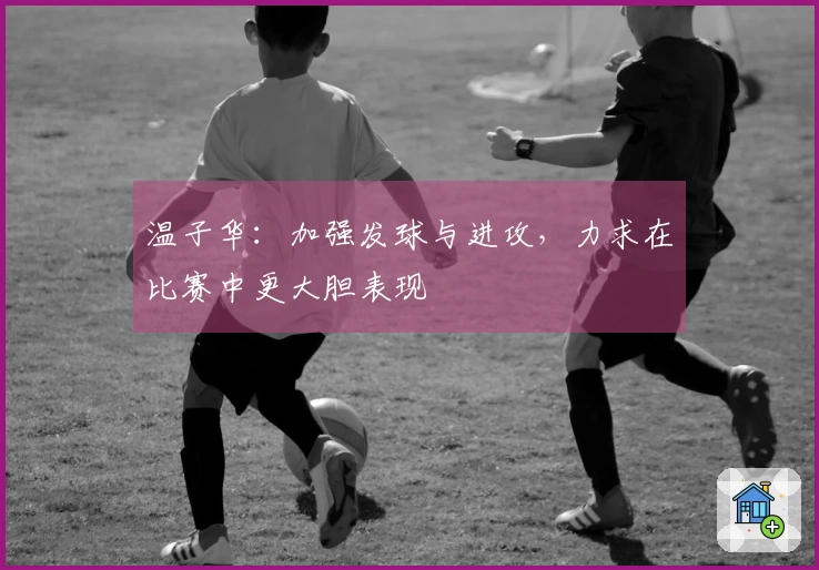 温子华：加强发球与进攻，力求在比赛中更大胆表现
