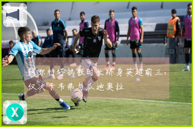 阿尔特塔执教时长跻身英超前三，仅次于韦弗与瓜迪奥拉